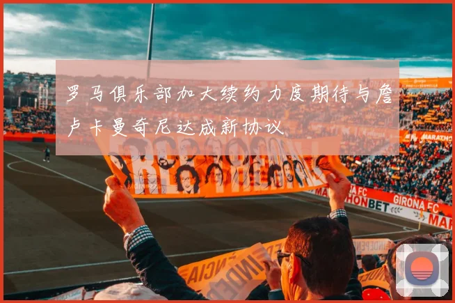 罗马俱乐部加大续约力度期待与詹卢卡曼奇尼达成新协议