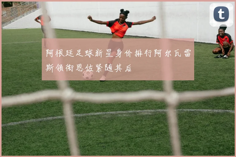 阿根廷足球新星身价排行阿尔瓦雷斯领衔恩佐紧随其后