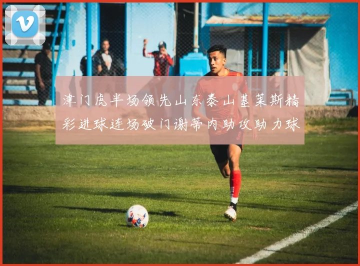津门虎半场领先山东泰山基莱斯精彩进球连场破门谢蒂内助攻助力球队
