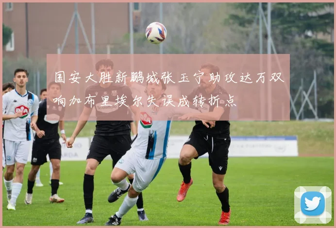 国安大胜新鹏城张玉宁助攻达万双响加布里埃尔失误成转折点