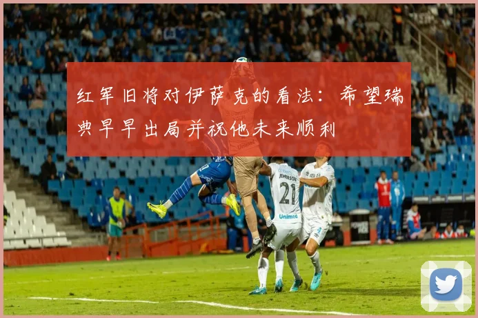 红军旧将对伊萨克的看法：希望瑞典早早出局并祝他未来顺利