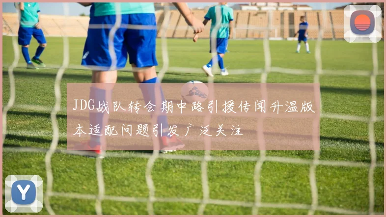 JDG战队转会期中路引援传闻升温版本适配问题引发广泛关注
