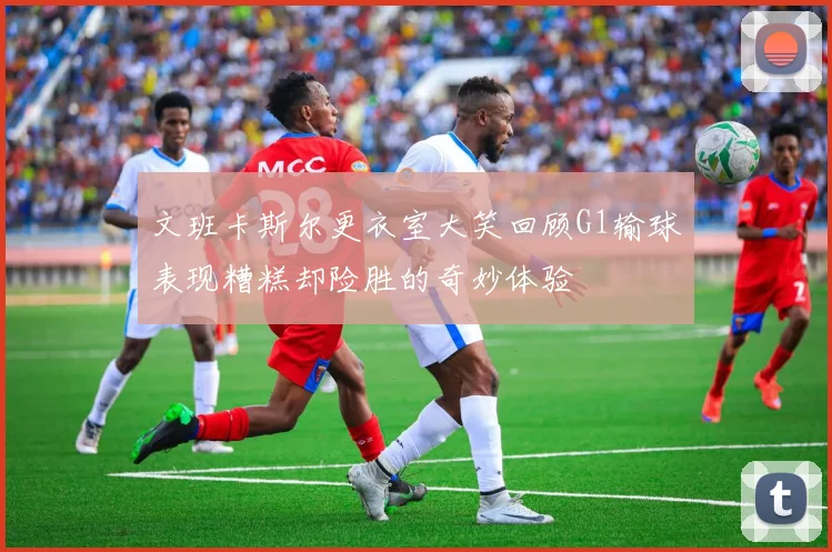 文班卡斯尔更衣室大笑回顾G1输球表现糟糕却险胜的奇妙体验