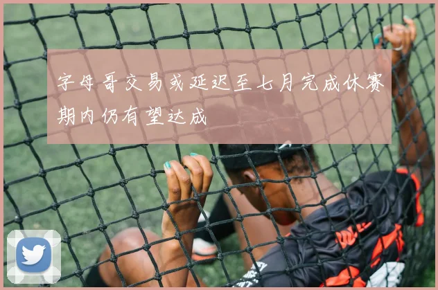 字母哥交易或延迟至七月完成休赛期内仍有望达成