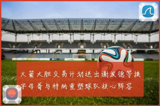 火箭大胆交易计划送出谢泼德等换字母哥与特纳重塑球队核心阵容