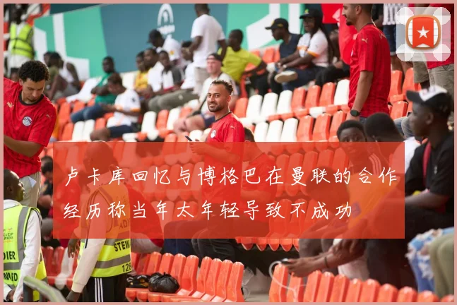 卢卡库回忆与博格巴在曼联的合作经历称当年太年轻导致不成功