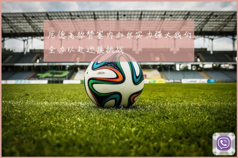 厄德高称赞塞内加尔实力强大我们全力以赴迎接挑战