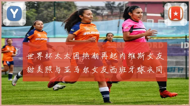 世界杯太太团热潮再起内维斯女友甜美照与亚马尔女友西班牙球衣同框秀