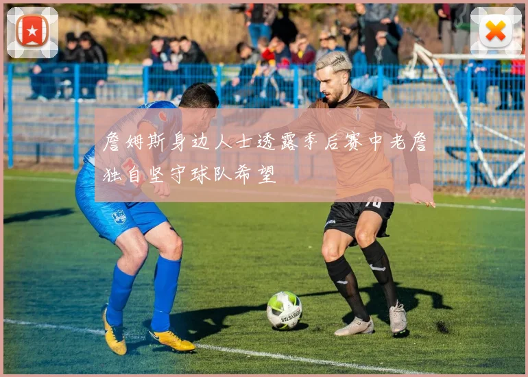 詹姆斯身边人士透露季后赛中老詹独自坚守球队希望