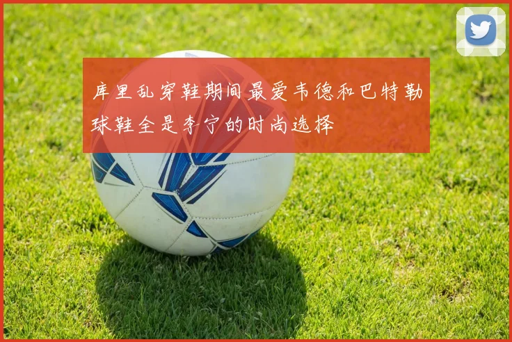 库里乱穿鞋期间最爱韦德和巴特勒球鞋全是李宁的时尚选择