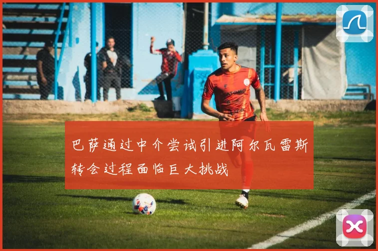 巴萨通过中介尝试引进阿尔瓦雷斯转会过程面临巨大挑战
