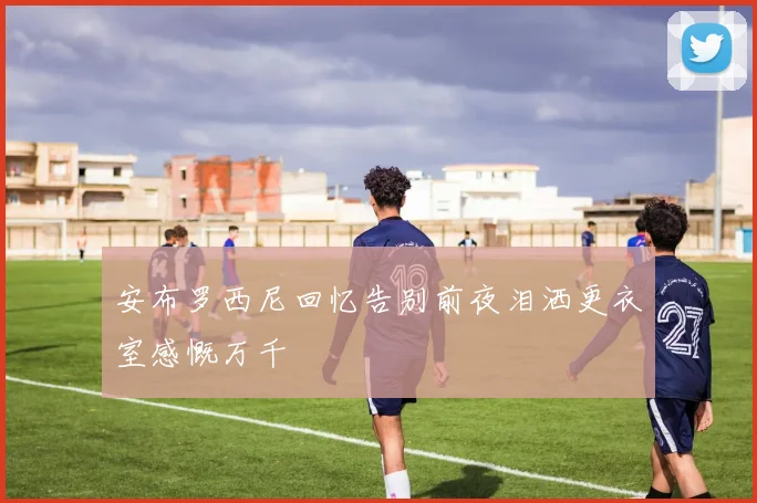 安布罗西尼回忆告别前夜泪洒更衣室感慨万千