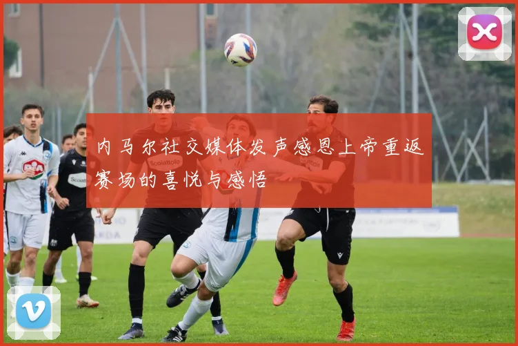 内马尔社交媒体发声感恩上帝重返赛场的喜悦与感悟
