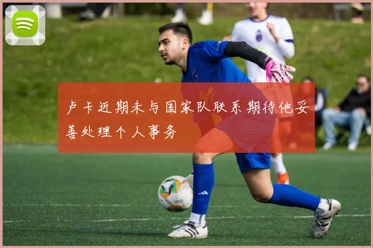 卢卡近期未与国家队联系期待他妥善处理个人事务