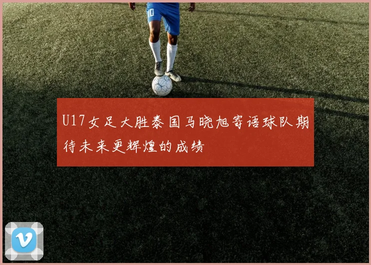 U17女足大胜泰国马晓旭寄语球队期待未来更辉煌的成绩