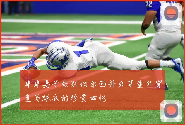 库库妻子告别切尔西并分享童年穿皇马球衣的珍贵回忆