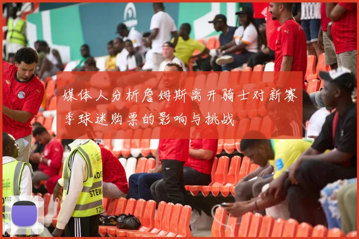媒体人分析詹姆斯离开骑士对新赛季球迷购票的影响与挑战