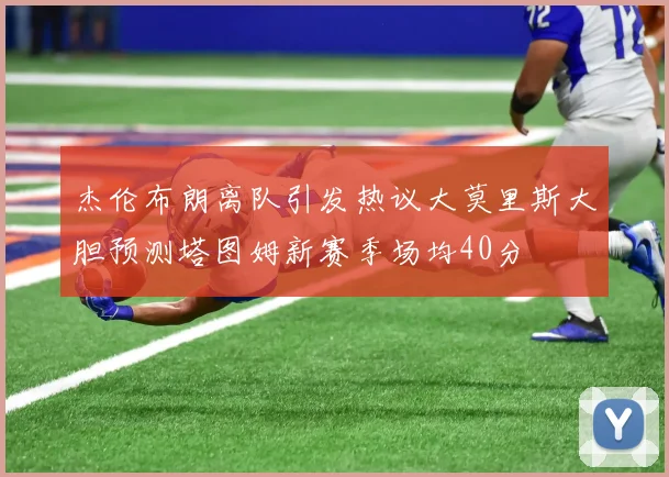 杰伦布朗离队引发热议大莫里斯大胆预测塔图姆新赛季场均40分