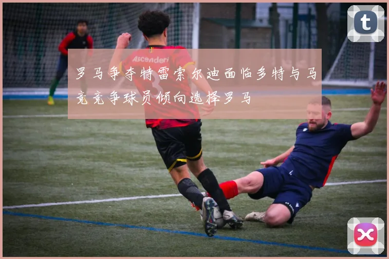 罗马争夺特雷索尔迪面临多特与马竞竞争球员倾向选择罗马