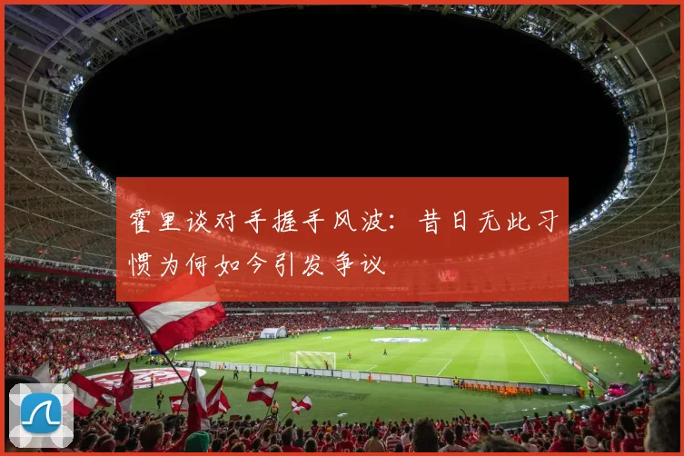 霍里谈对手握手风波：昔日无此习惯为何如今引发争议