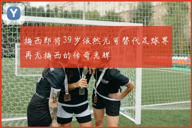 梅西即将39岁依然无可替代足球界再无梅西的传奇光辉
