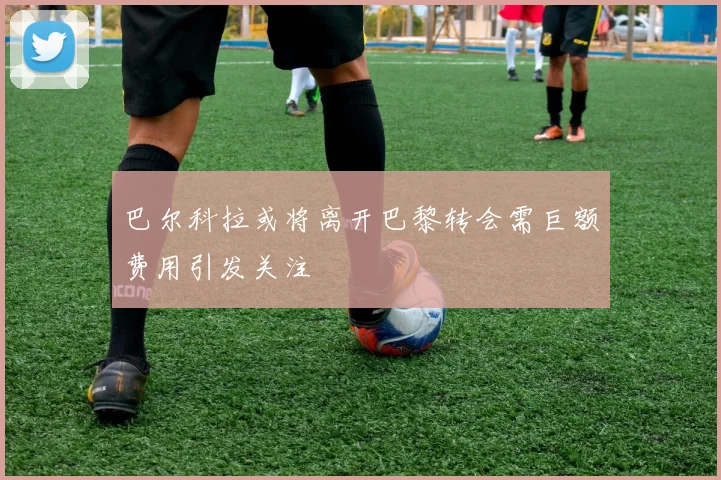 巴尔科拉或将离开巴黎转会需巨额费用引发关注