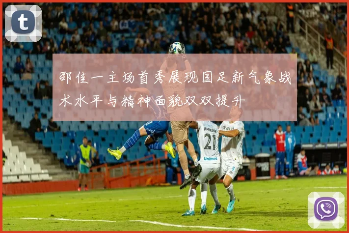 邵佳一主场首秀展现国足新气象战术水平与精神面貌双双提升